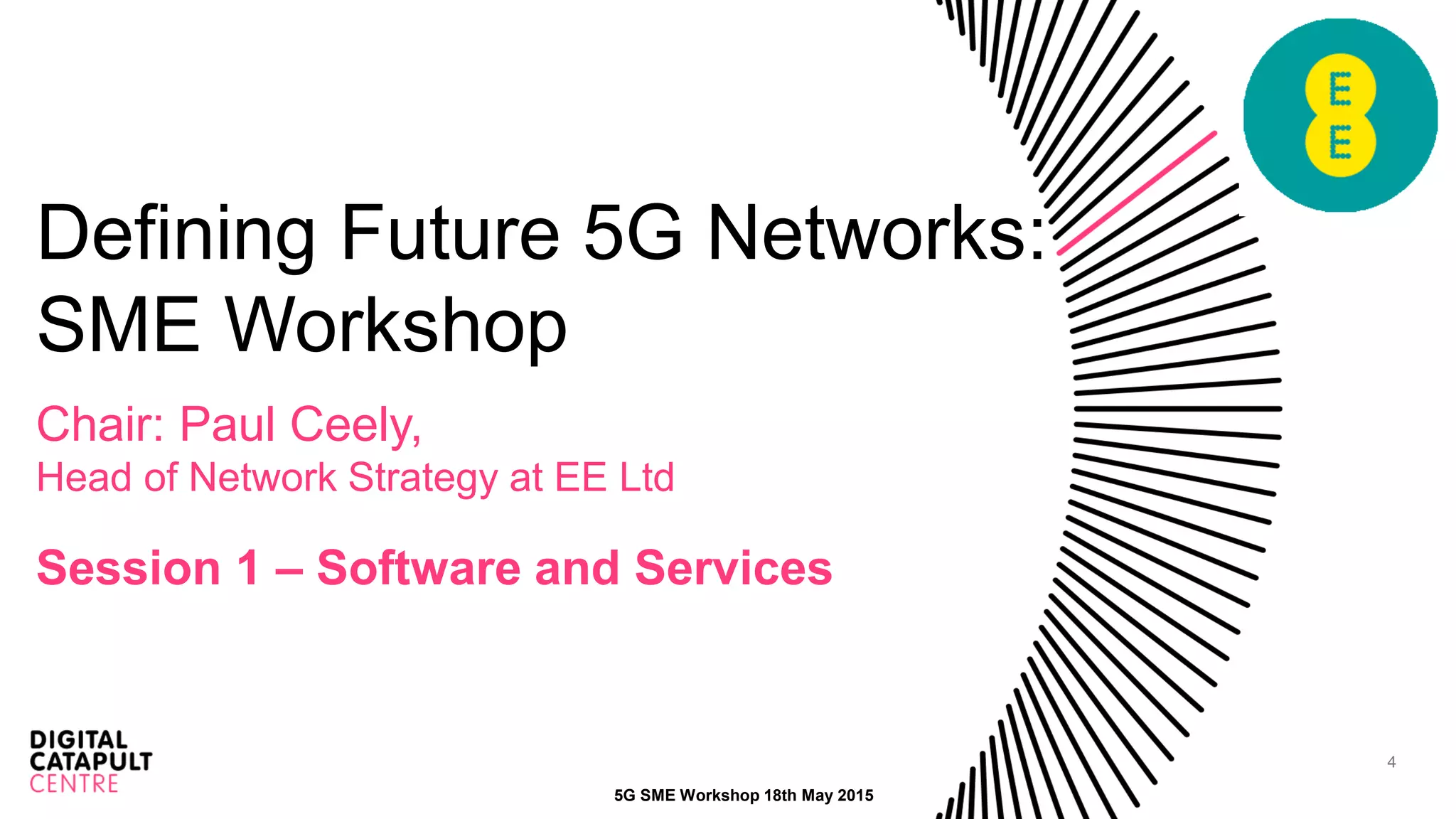 4
Defining Future 5G Networks:
SME Workshop
Chair: Paul Ceely,
Head of Network Strategy at EE Ltd
Session 1 – Software and Services
5G SME Workshop 18th May 2015
 