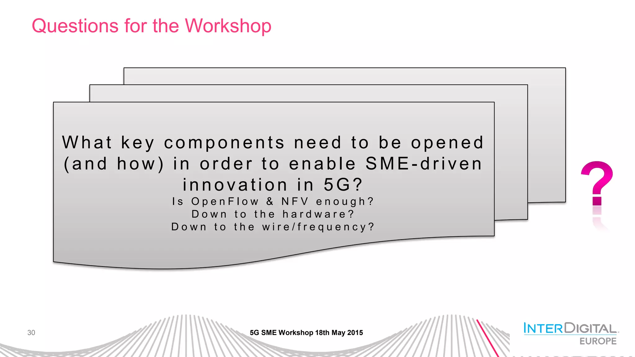 30
Questions for the Workshop
5G SME Workshop 18th May 2015
W h a t k e y c o mp o n e n ts n e e d to b e o p e n e d
( a n d h o w ) in o r d e r to e n a b le SME - d r ive n
in n o va tio n in 5 G?
I s O p e n F l o w & N F V e n o u g h ?
D o w n t o t h e h a r d w a r e ?
D o w n t o t h e w i r e / f r e q u e n c y ?
 