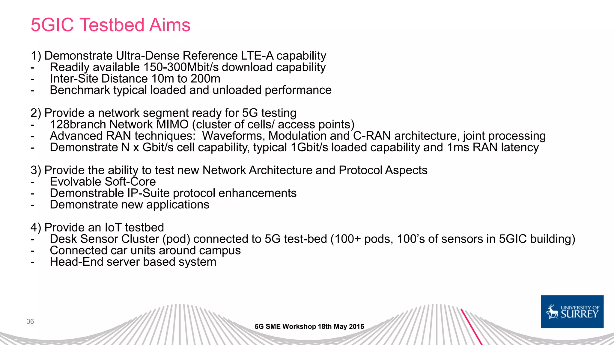 36
5GIC Testbed Aims
1) Demonstrate Ultra-Dense Reference LTE-A capability
- Readily available 150-300Mbit/s download capability
- Inter-Site Distance 10m to 200m
- Benchmark typical loaded and unloaded performance
2) Provide a network segment ready for 5G testing
- 128branch Network MIMO (cluster of cells/ access points)
- Advanced RAN techniques: Waveforms, Modulation and C-RAN architecture, joint processing
- Demonstrate N x Gbit/s cell capability, typical 1Gbit/s loaded capability and 1ms RAN latency
3) Provide the ability to test new Network Architecture and Protocol Aspects
- Evolvable Soft-Core
- Demonstrable IP-Suite protocol enhancements
- Demonstrate new applications
4) Provide an IoT testbed
- Desk Sensor Cluster (pod) connected to 5G test-bed (100+ pods, 100’s of sensors in 5GIC building)
- Connected car units around campus
- Head-End server based system
5G SME Workshop 18th May 2015
 