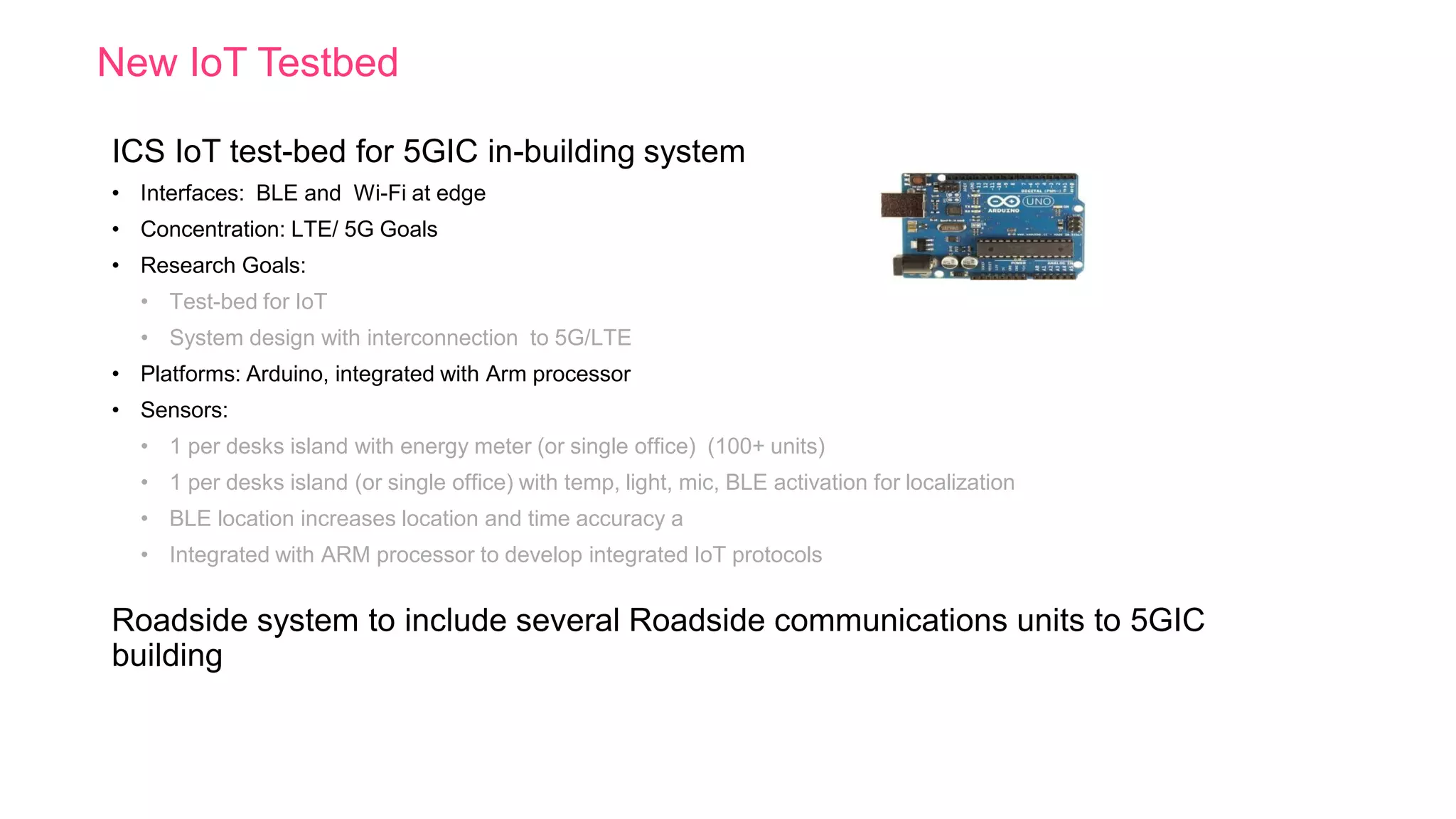 New IoT Testbed
ICS IoT test-bed for 5GIC in-building system
• Interfaces: BLE and Wi-Fi at edge
• Concentration: LTE/ 5G Goals
• Research Goals:
• Test-bed for IoT
• System design with interconnection to 5G/LTE
• Platforms: Arduino, integrated with Arm processor
• Sensors:
• 1 per desks island with energy meter (or single office) (100+ units)
• 1 per desks island (or single office) with temp, light, mic, BLE activation for localization
• BLE location increases location and time accuracy a
• Integrated with ARM processor to develop integrated IoT protocols
Roadside system to include several Roadside communications units to 5GIC
building
 