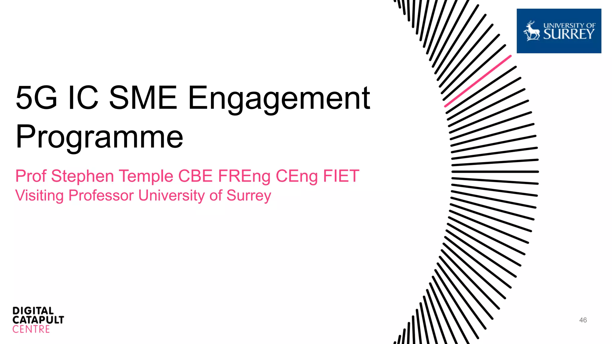 46
5G IC SME Engagement
Programme
Prof Stephen Temple CBE FREng CEng FIET
Visiting Professor University of Surrey
 