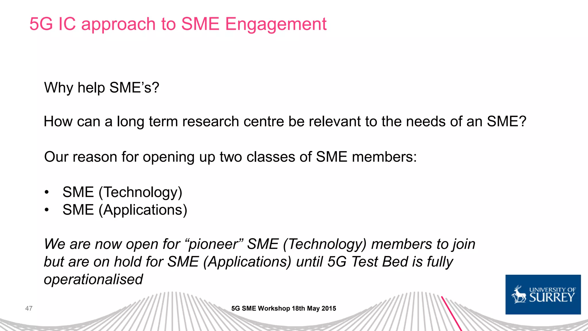 47
5G IC approach to SME Engagement
5G SME Workshop 18th May 2015
Why help SME’s?
How can a long term research centre be relevant to the needs of an SME?
Our reason for opening up two classes of SME members:
• SME (Technology)
• SME (Applications)
We are now open for “pioneer” SME (Technology) members to join
but are on hold for SME (Applications) until 5G Test Bed is fully
operationalised
 