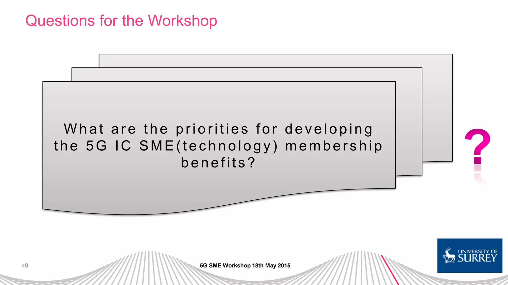 49
Questions for the Workshop
5G SME Workshop 18th May 2015
W h a t a r e th e p r io r itie s fo r d e ve lo p in g
th e 5 G IC SME( te c h n o lo g y) me mb e r s h ip
benefits ?
 