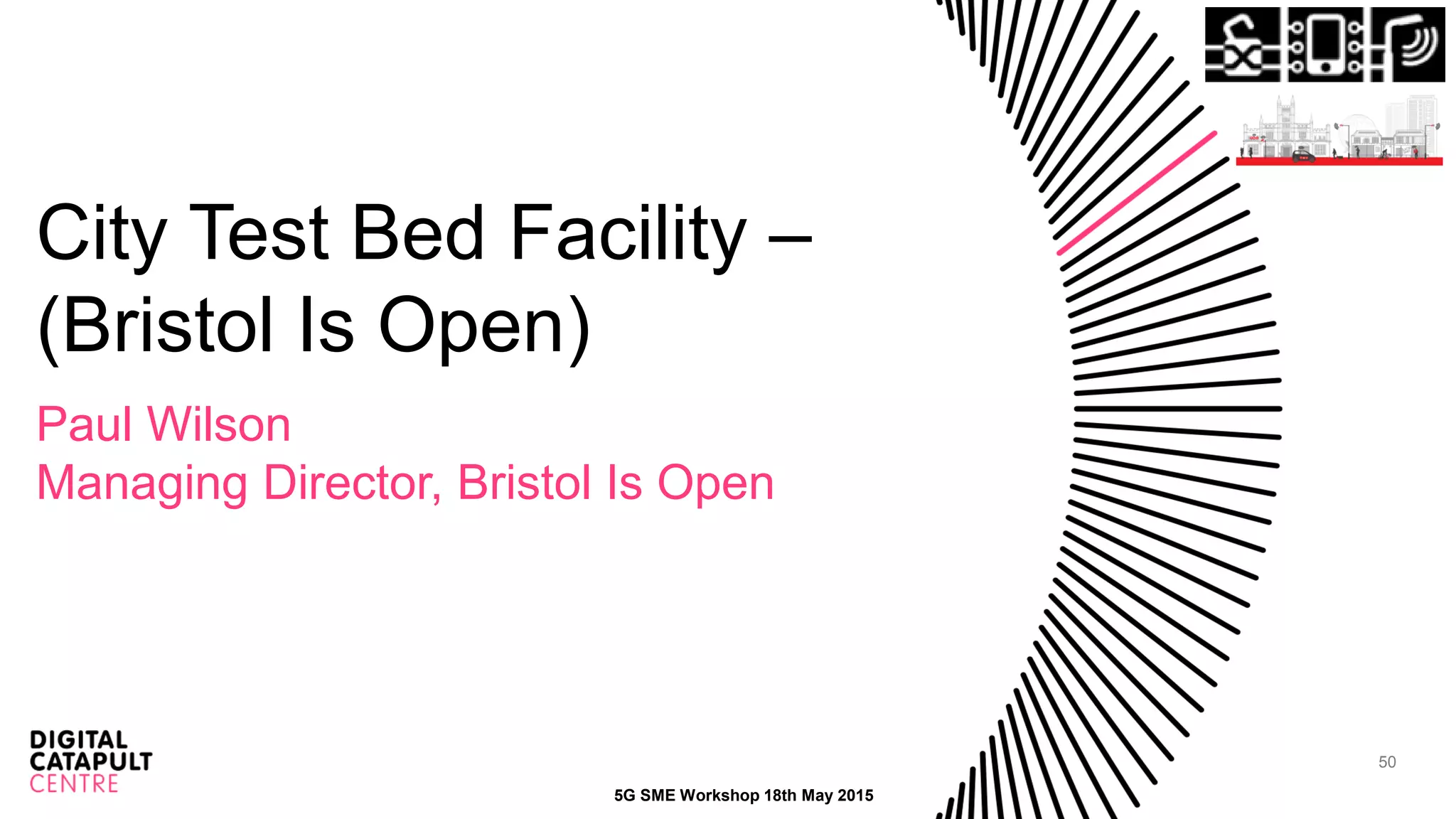 50
City Test Bed Facility –
(Bristol Is Open)
Paul Wilson
Managing Director, Bristol Is Open
5G SME Workshop 18th May 2015
 