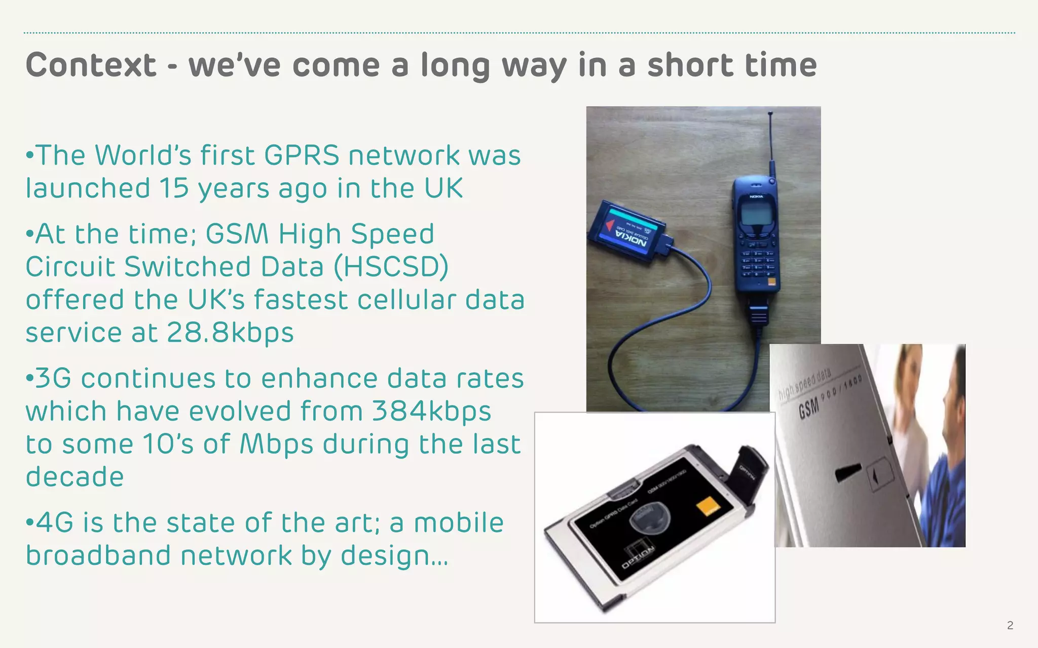 Context - we’ve come a long way in a short time
2
•The World’s first GPRS network was
launched 15 years ago in the UK
•At the time; GSM High Speed
Circuit Switched Data (HSCSD)
offered the UK’s fastest cellular data
service at 28.8kbps
•3G continues to enhance data rates
which have evolved from 384kbps
to some 10’s of Mbps during the last
decade
•4G is the state of the art; a mobile
broadband network by design…
 
