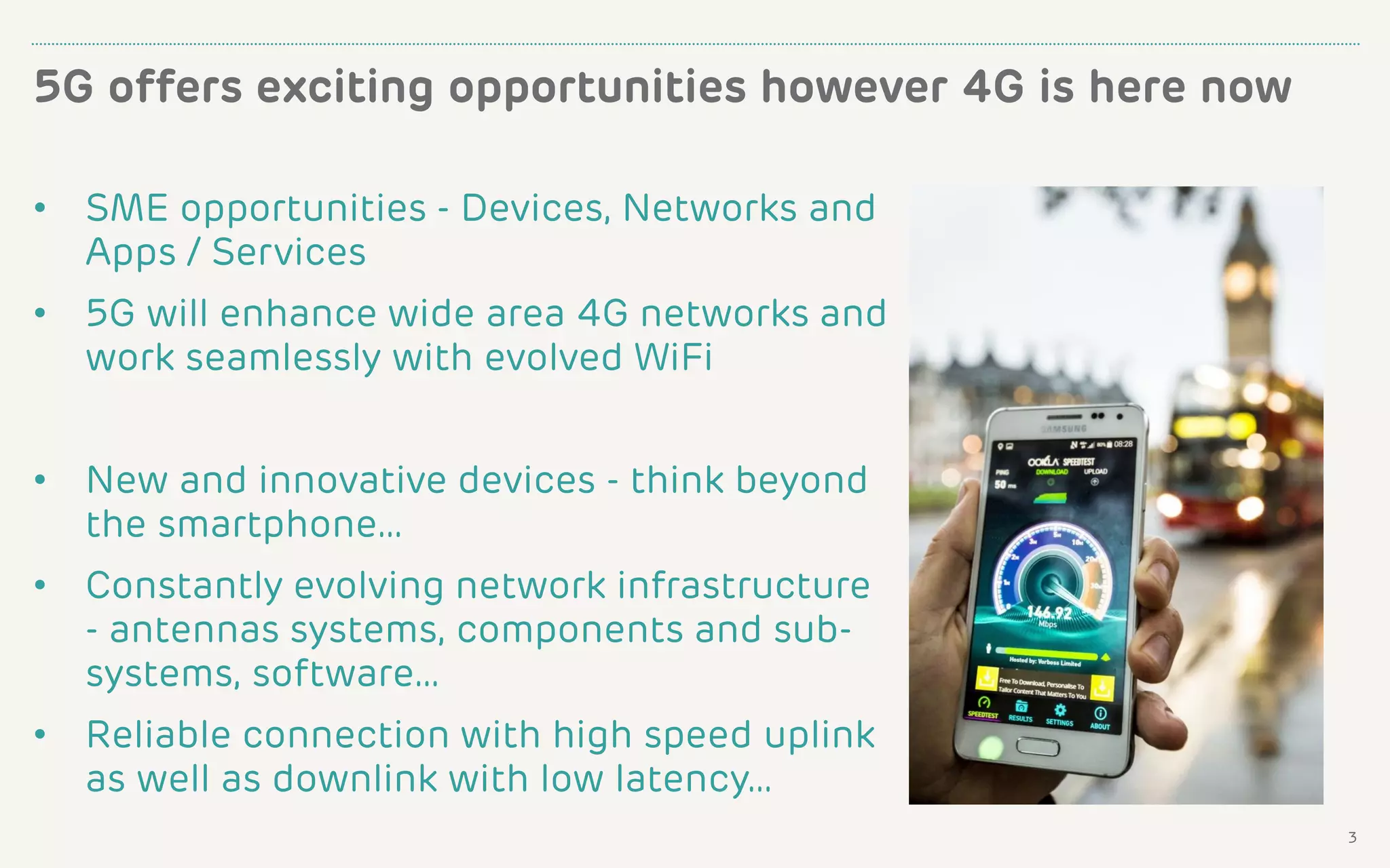 5G offers exciting opportunities however 4G is here now
3
• SME opportunities - Devices, Networks and
Apps / Services
• 5G will enhance wide area 4G networks and
work seamlessly with evolved WiFi
• New and innovative devices - think beyond
the smartphone…
• Constantly evolving network infrastructure
- antennas systems, components and sub-
systems, software…
• Reliable connection with high speed uplink
as well as downlink with low latency…
 