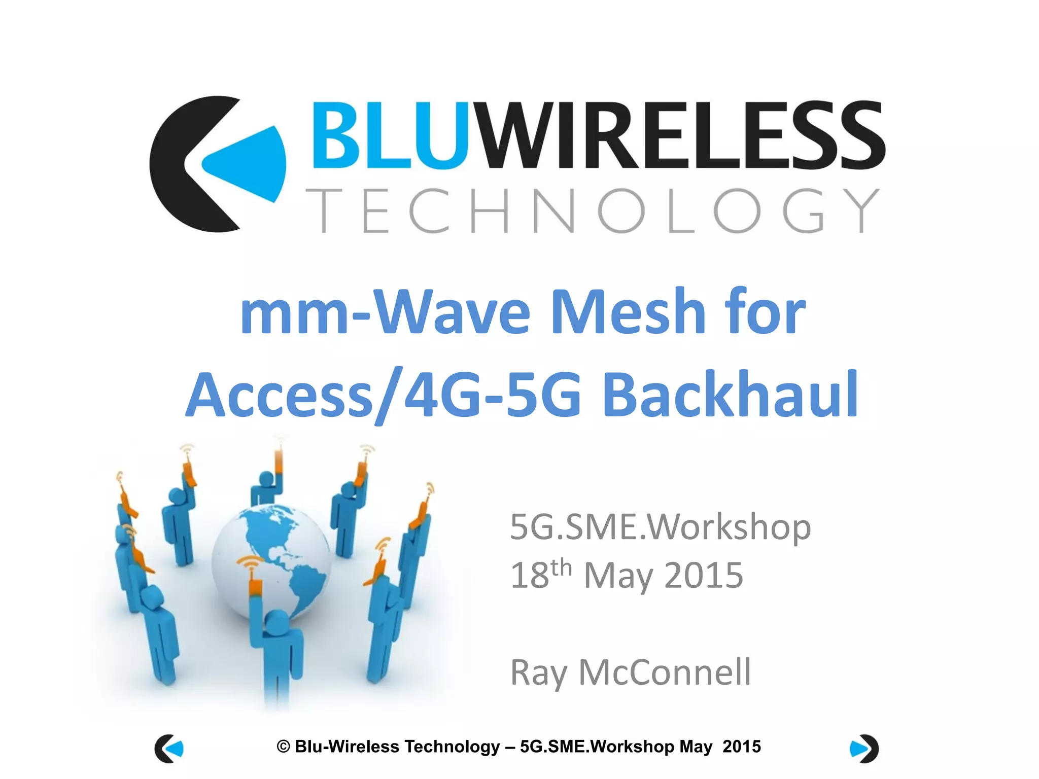 © Blu-Wireless 2012 – Commercial in Confidence© Blu-Wireless Technology – 5G.SME.Workshop May 2015
5G.SME.Workshop
18th May 2015
Ray McConnell
mm-Wave Mesh for
Access/4G-5G Backhaul
 