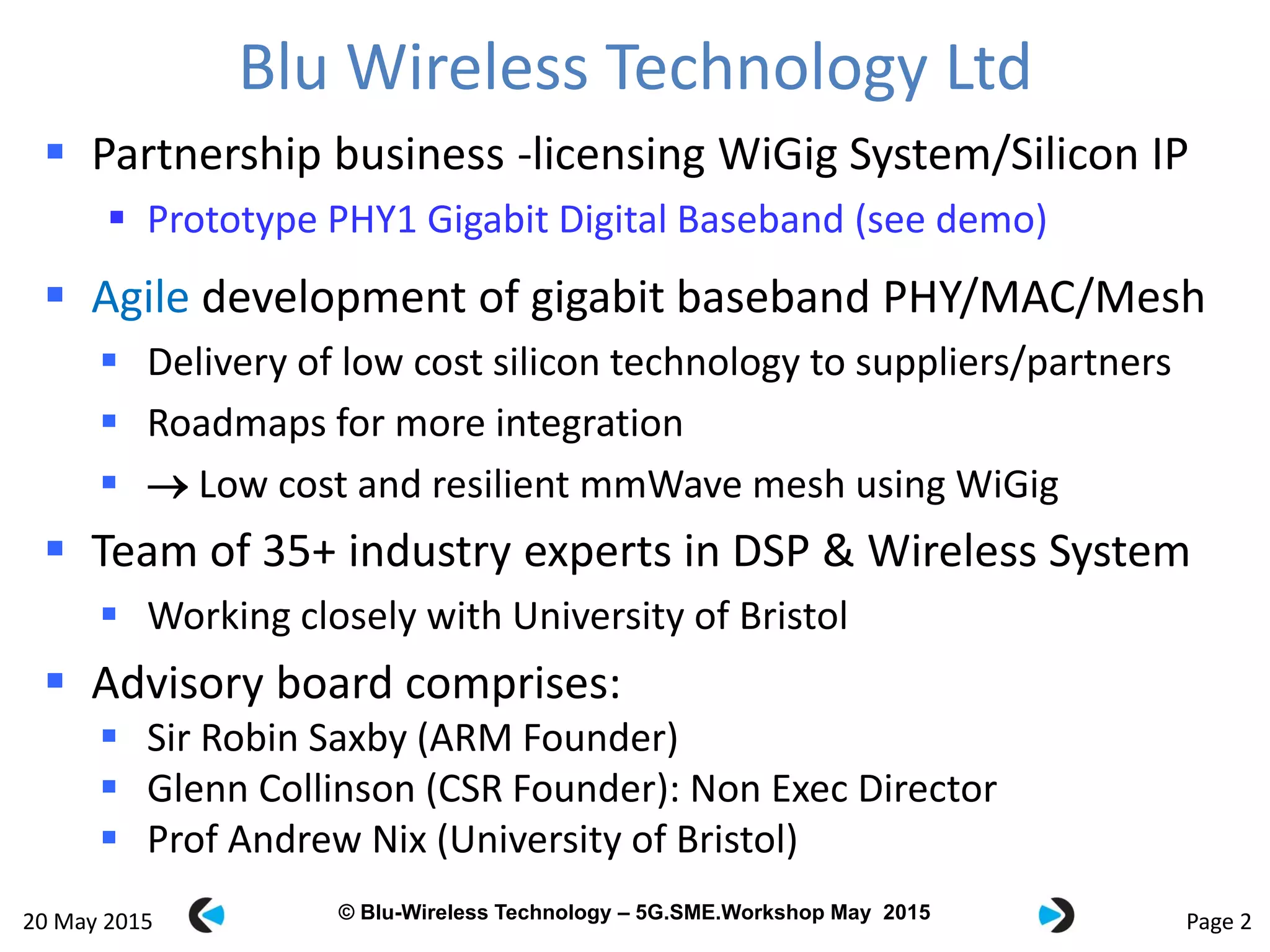 © Blu-Wireless 2012 – Commercial in Confidence© Blu-Wireless Technology – 5G.SME.Workshop May 2015
Blu Wireless Technology Ltd
 Partnership business -licensing WiGig System/Silicon IP
 Prototype PHY1 Gigabit Digital Baseband (see demo)
 Agile development of gigabit baseband PHY/MAC/Mesh
 Delivery of low cost silicon technology to suppliers/partners
 Roadmaps for more integration
  Low cost and resilient mmWave mesh using WiGig
 Team of 35+ industry experts in DSP & Wireless System
 Working closely with University of Bristol
 Advisory board comprises:
 Sir Robin Saxby (ARM Founder)
 Glenn Collinson (CSR Founder): Non Exec Director
 Prof Andrew Nix (University of Bristol)
Page 220 May 2015
 