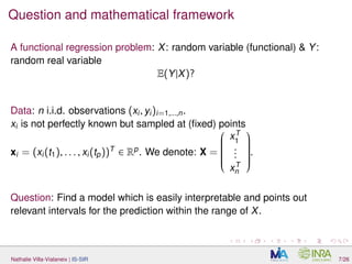 Question and mathematical framework
A functional regression problem: X: random variable (functional) & Y:
random real variable
E(Y|X)?
Data: n i.i.d. observations (xi, yi)i=1,...,n.
xi is not perfectly known but sampled at (ﬁxed) points
xi = (xi(t1), . . . , xi(tp))T
∈ Rp
. We denote: X =


xT
1
...
xT
n


.
Question: Find a model which is easily interpretable and points out
relevant intervals for the prediction within the range of X.
Nathalie Villa-Vialaneix | IS-SIR 7/26
 