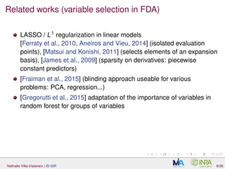 Related works (variable selection in FDA)
LASSO / L1
regularization in linear models
[Ferraty et al., 2010, Aneiros and Vieu, 2014] (isolated evaluation
points), [Matsui and Konishi, 2011] (selects elements of an expansion
basis), [James et al., 2009] (sparsity on derivatives: piecewise
constant predictors)
[Fraiman et al., 2015] (blinding approach useable for various
problems: PCA, regression...)
[Gregorutti et al., 2015] adaptation of the importance of variables in
random forest for groups of variables
Nathalie Villa-Vialaneix | IS-SIR 8/26
 