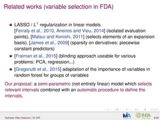 Related works (variable selection in FDA)
LASSO / L1
regularization in linear models
[Ferraty et al., 2010, Aneiros and Vieu, 2014] (isolated evaluation
points), [Matsui and Konishi, 2011] (selects elements of an expansion
basis), [James et al., 2009] (sparsity on derivatives: piecewise
constant predictors)
[Fraiman et al., 2015] (blinding approach useable for various
problems: PCA, regression...)
[Gregorutti et al., 2015] adaptation of the importance of variables in
random forest for groups of variables
Our proposal: a semi-parametric (not entirely linear) model which selects
relevant intervals combined with an automatic procedure to deﬁne the
intervals.
Nathalie Villa-Vialaneix | IS-SIR 8/26
 
