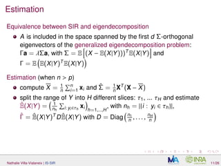 Estimation
Equivalence between SIR and eigendecomposition
A is included in the space spanned by the ﬁrst d Σ-orthogonal
eigenvectors of the generalized eigendecomposition problem:
Γa = λΣa, with Σ = E (X − E(X|Y)))T
E(X|Y) and
Γ = E E(X|Y)T
E(X|Y)
Estimation (when n > p)
compute X = 1
n
n
i=1 xi and ˆΣ = 1
n XT
(X − X)
split the range of Y into H different slices: τ1, ... τH and estimate
ˆE(X|Y) = 1
nh i: yi∈τh
xi
h=1,...,H
, with nh = |{i : yi ∈ τh}|,
ˆΓ = ˆE(X|Y)T
DˆE(X|Y) with D = Diag n1
n , . . . , nH
n
Nathalie Villa-Vialaneix | IS-SIR 11/26
 
