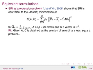 Equivalent formulations
SIR as a regression problem [Li and Yin, 2008] shows that SIR is
equivalent to the (double) minimization of
E(A, C) =
H
h=1
ˆph Xh − X − ˆΣACh
2
for Xh = 1
nh i: yi∈τh
, A a (p × d)-matrix and C a vector in Rd
.
Rk: Given A, C is obtained as the solution of an ordinary least square
problem...
Nathalie Villa-Vialaneix | IS-SIR 12/26
 
