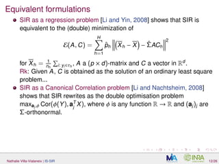 Equivalent formulations
SIR as a regression problem [Li and Yin, 2008] shows that SIR is
equivalent to the (double) minimization of
E(A, C) =
H
h=1
ˆph Xh − X − ˆΣACh
2
for Xh = 1
nh i: yi∈τh
, A a (p × d)-matrix and C a vector in Rd
.
Rk: Given A, C is obtained as the solution of an ordinary least square
problem...
SIR as a Canonical Correlation problem [Li and Nachtsheim, 2008]
shows that SIR rewrites as the double optimisation problem
maxaj,φ Cor(φ(Y), aT
j
X), where φ is any function R → R and (aj)j are
Σ-orthonormal.
Nathalie Villa-Vialaneix | IS-SIR 12/26
 