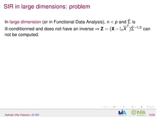 SIR in large dimensions: problem
In large dimension (or in Functional Data Analysis), n < p and ˆΣ is
ill-conditionned and does not have an inverse ⇒ Z = (X − InX
T
)ˆΣ−1/2
can
not be computed.
Nathalie Villa-Vialaneix | IS-SIR 13/26
 