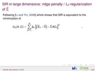 SIR in large dimensions: ridge penalty / L2-regularization
of ˆΣ
Following [Li and Yin, 2008] which shows that SIR is equivalent to the
minimization of
E2(A, C) =
H
h=1
ˆph Xh − X − ˆΣACh
2
,
Nathalie Villa-Vialaneix | IS-SIR 14/26
 