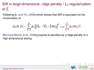 SIR in large dimensions: ridge penalty / L2-regularization
of ˆΣ
Following [Li and Yin, 2008] which shows that SIR is equivalent to the
minimization of
E2(A, C) =
H
h=1
ˆph Xh − X − ˆΣACh
2
+µ2
H
h=1
ˆph ACh
2
,
[Bernard-Michel et al., 2008] propose to penalize by a ridge penalty in a
high dimensional setting.
Nathalie Villa-Vialaneix | IS-SIR 14/26
 