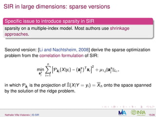 SIR in large dimensions: sparse versions
Speciﬁc issue to introduce sparsity in SIR
sparsity on a multiple-index model. Most authors use shrinkage
approaches.
Second version: [Li and Nachtsheim, 2008] derive the sparse optimization
problem from the correlation formulation of SIR:
min
as
j
n
i=1
Pˆaj
(X|yi) − (as
j )T
xi
2
+ µ1,j as
j L1
,
in which Pˆaj
is the projection of ˆE(X|Y = yi) = Xh onto the space spanned
by the solution of the ridge problem.
Nathalie Villa-Vialaneix | IS-SIR 15/26
 