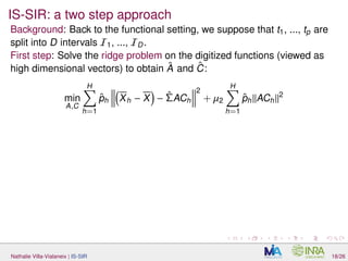 IS-SIR: a two step approach
Background: Back to the functional setting, we suppose that t1, ..., tp are
split into D intervals I1, ..., ID.
First step: Solve the ridge problem on the digitized functions (viewed as
high dimensional vectors) to obtain ˆA and ˆC:
min
A,C
H
h=1
ˆph Xh − X − ˆΣACh
2
+ µ2
H
h=1
ˆph ACh
2
Nathalie Villa-Vialaneix | IS-SIR 18/26
 
