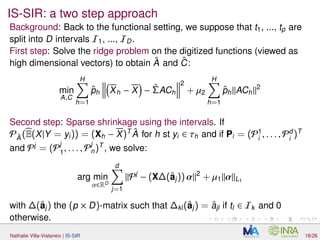 IS-SIR: a two step approach
Background: Back to the functional setting, we suppose that t1, ..., tp are
split into D intervals I1, ..., ID.
First step: Solve the ridge problem on the digitized functions (viewed as
high dimensional vectors) to obtain ˆA and ˆC:
min
A,C
H
h=1
ˆph Xh − X − ˆΣACh
2
+ µ2
H
h=1
ˆph ACh
2
Second step: Sparse shrinkage using the intervals. If
PˆA (E(X|Y = yi)) = (Xh − X)T ˆA for h st yi ∈ τh and if Pi = (P1
i
, . . . , Pd
i
)T
and Pj
= (Pj
1
, . . . , Pj
n)T
, we solve:
arg min
α∈RD
d
j=1
Pj
− (X∆(ˆaj)) α 2
+ µ1 α L1
with ∆(ˆaj) the (p × D)-matrix such that ∆kl(ˆaj) = ˆajl if tl ∈ Ik and 0
otherwise.
Nathalie Villa-Vialaneix | IS-SIR 18/26
 