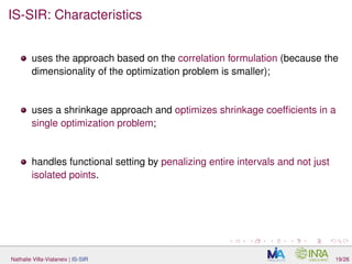 IS-SIR: Characteristics
uses the approach based on the correlation formulation (because the
dimensionality of the optimization problem is smaller);
uses a shrinkage approach and optimizes shrinkage coefﬁcients in a
single optimization problem;
handles functional setting by penalizing entire intervals and not just
isolated points.
Nathalie Villa-Vialaneix | IS-SIR 19/26
 