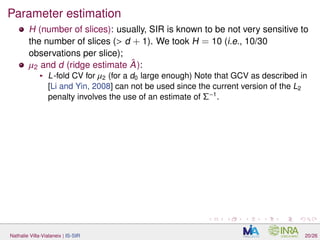 Parameter estimation
H (number of slices): usually, SIR is known to be not very sensitive to
the number of slices (> d + 1). We took H = 10 (i.e., 10/30
observations per slice);
µ2 and d (ridge estimate ˆA):
L-fold CV for µ2 (for a d0 large enough) Note that GCV as described in
[Li and Yin, 2008] can not be used since the current version of the L2
penalty involves the use of an estimate of Σ−1
.
Nathalie Villa-Vialaneix | IS-SIR 20/26
 