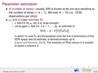 Parameter estimation
H (number of slices): usually, SIR is known to be not very sensitive to
the number of slices (> d + 1). We took H = 10 (i.e., 10/30
observations per slice);
µ2 and d (ridge estimate ˆA):
L-fold CV for µ2 (for a d0 large enough)
using again L-fold CV, ∀ d = 1, . . . , d0, an estimate of
R(d) = d − E Tr Πd
ˆΠd ,
in which Πd and ˆΠd are the projector onto the ﬁrst d dimensions of the
EDR space and its estimate, is derived similarly as in
[Liquet and Saracco, 2012]. The evolution of ˆR(d) versus d is studied
to select a relevant d.
Nathalie Villa-Vialaneix | IS-SIR 20/26
 
