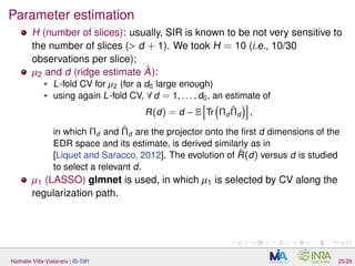 Parameter estimation
H (number of slices): usually, SIR is known to be not very sensitive to
the number of slices (> d + 1). We took H = 10 (i.e., 10/30
observations per slice);
µ2 and d (ridge estimate ˆA):
L-fold CV for µ2 (for a d0 large enough)
using again L-fold CV, ∀ d = 1, . . . , d0, an estimate of
R(d) = d − E Tr Πd
ˆΠd ,
in which Πd and ˆΠd are the projector onto the ﬁrst d dimensions of the
EDR space and its estimate, is derived similarly as in
[Liquet and Saracco, 2012]. The evolution of ˆR(d) versus d is studied
to select a relevant d.
µ1 (LASSO) glmnet is used, in which µ1 is selected by CV along the
regularization path.
Nathalie Villa-Vialaneix | IS-SIR 20/26
 