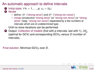 An automatic approach to deﬁne intervals
1 Initial state: ∀ k = 1, . . . , p, τk = {tk }
2 Iterate
deﬁne: D−
(“strong zeros”) and D+
(“strong non zeros”)
merge consecutive “strong zeros” (or “strong non zeros”) or “strong
zeros” (resp. “strong non zeros”) separated by a few numbers of
intervals which are of undetermined type.
Until no more iterations can be performed.
3 Output: Collection of models (ﬁrst with p intervals, last with 1), M∗
D
(optimal for GCV) and corresponding GCVD versus D (number of
intervals).
Final solution: Minimize GCVD over D.
Nathalie Villa-Vialaneix | IS-SIR 21/26
 