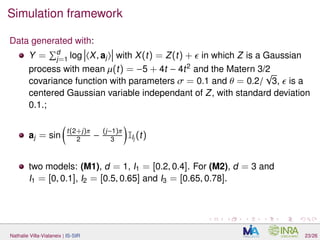 Simulation framework
Data generated with:
Y = d
j=1 log X, aj with X(t) = Z(t) + in which Z is a Gaussian
process with mean µ(t) = −5 + 4t − 4t2
and the Matern 3/2
covariance function with parameters σ = 0.1 and θ = 0.2/
√
3, is a
centered Gaussian variable independant of Z, with standard deviation
0.1.;
aj = sin
t(2+j)π
2 −
(j−1)π
3 IIj
(t)
two models: (M1), d = 1, I1 = [0.2, 0.4]. For (M2), d = 3 and
I1 = [0, 0.1], I2 = [0.5, 0.65] and I3 = [0.65, 0.78].
Nathalie Villa-Vialaneix | IS-SIR 23/26
 