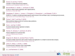 Aneiros, G. and Vieu, P. (2014).
Variable in inﬁnite-dimensional problems.
Statistics and Probability Letters, 94:12–20.
Bernard-Michel, C., Gardes, L., and Girard, S. (2008).
A note on sliced inverse regression with regularizations.
Biometrics, 64(3):982–986.
Casadebaig, P., Guilioni, L., Lecoeur, J., Christophe, A., Champolivier, L., and Debaeke, P. (2011).
SUNFLO, a model to simulate genotype-speciﬁc performance of the sunﬂower crop in contrasting environments.
Agricultural and Forest Meteorology, 151(2):163–178.
Ferraty, F., Hall, P., and Vieu, P. (2010).
Most-predictive design points for functiona data predictors.
Biometrika, 97(4):807–824.
Ferré, L. and Yao, A. (2003).
Functional sliced inverse regression analysis.
Statistics, 37(6):475–488.
Fraiman, R., Gimenez, Y., and Svarc, M. (2015).
Feature selection for functional data.
Journal of Multivariate Analysis.
In Press.
Gregorutti, B., Michel, B., and Saint-Pierre, P. (2015).
Grouped variable importance with random forests and application to multiple functional data analysis.
Computational Statistics and Data Analysis, 90:15–35.
James, G., Wang, J., and Zhu, J. (2009).
Functional linear regression that’s interpretable.
Annals of Statistics, 37(5A):2083–2108.
Li, L. and Nachtsheim, C. (2008).
Nathalie Villa-Vialaneix | IS-SIR 26/26
 
