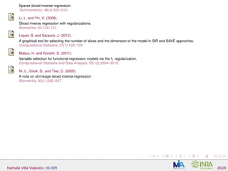 Sparse sliced inverse regression.
Technometrics, 48(4):503–510.
Li, L. and Yin, X. (2008).
Sliced inverse regression with regularizations.
Biometrics, 64:124–131.
Liquet, B. and Saracco, J. (2012).
A graphical tool for selecting the number of slices and the dimension of the model in SIR and SAVE approches.
Computational Statistics, 27(1):103–125.
Matsui, H. and Konishi, S. (2011).
Variable selection for functional regression models via the l1 regularization.
Computational Statistics and Data Analysis, 55(12):3304–3310.
Ni, L., Cook, D., and Tsai, C. (2005).
A note on shrinkage sliced inverse regression.
Biometrika, 92(1):242–247.
Nathalie Villa-Vialaneix | IS-SIR 26/26
 