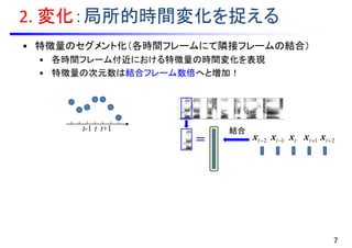 2. 変化：局所的時間変化を捉える
• 特徴量のセグメント化（各時間フレームにて隣接フレームの結合）
• 各時間フレーム付近における特徴量の時間変化を表現
• 特徴量の次元数は結合フレーム数倍へと増加！
t-1 t
tx 1tx 2tx1tx2tx
7
t+1
＝
結合
 