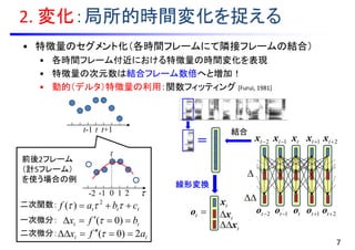 to
2. 変化：局所的時間変化を捉える
• 特徴量のセグメント化（各時間フレームにて隣接フレームの結合）
• 各時間フレーム付近における特徴量の時間変化を表現
• 特徴量の次元数は結合フレーム数倍へと増加！
• 動的（デルタ）特徴量の利用：関数フィッティング [Furui, 1981]
t-1 t
tx 1tx 2tx1tx2tx
tx
tx
tx
to 1to2to 1to 2to


線形変換
7
t+1
t
0-1-2 1 2
tt bfx  )0(
tt afx 2)0(  
ttt cbaf   2
)(二次関数：
一次微分：
二次微分：
前後2フレーム
（計5フレーム）
を使う場合の例
＝
結合
 