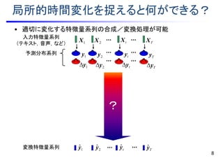 ？
局所的時間変化を捉えると何ができる？
• 適切に変化する特徴量系列の合成／変換処理が可能
8
TXtX2X1X
Tyˆ1
ˆy 2
ˆy tyˆ
入力特徴量系列
（テキスト，音声，など）
予測分布系列 1y 2y ty Ty
1y 2y ty Ty
変換特徴量系列
 