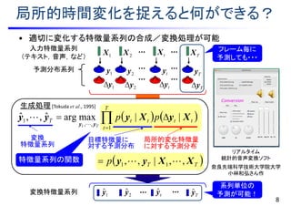 ？
局所的時間変化を捉えると何ができる？
• 適切に変化する特徴量系列の合成／変換処理が可能
8
TXtX2X1X
Tyˆ1
ˆy 2
ˆy tyˆ
   

T
t
ttttT pp
T
1
,,
1 ||maxargˆ,,ˆ
1
XyXyyy
yy 

目標特徴量に
対する予測分布
局所的変化特徴量
に対する予測分布
特徴量系列の関数
変換
特徴量系列
生成処理 [Tokuda et al., 1995]
入力特徴量系列
（テキスト，音声，など）
予測分布系列 1y 2y ty Ty
フレーム毎に
予測しても・・・
系列単位の
予測が可能！
リアルタイム
統計的音声変換ソフト
奈良先端科学技術大学院大学
小林和弘さん作
1y 2y ty Ty
変換特徴量系列
 TTp XXyy ,,|,, 11 
 