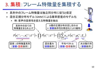 • 系列中のフレーム特徴量は独立同分布に従うと仮定
• 混合正規分布モデル（GMM）による確率密度のモデル化
• 例：音声の話者性を捉える特徴量を抽出
3. 集積：フレーム特徴量を集積する
       

T
t
M
m
m
s
m
s
tm
T
t
ss
t
ss
T
s
PP
1 1
)()(
1
)()()()()(
1 ,;||,, Σμxλxλxx N
M個の正規分布の足し合わせ
＝ 音韻依存性を周辺化により緩和
話者 s の特徴量系列
（音韻・話者依存）
混合重み
（音韻依存）
平均ベクトル
（音韻・話者依存）
共分散行列
（音韻依存）
系列中の全ての
特徴量をまとめ上げ
10
 