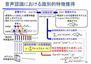 音声認識における識別的特徴獲得
14
音素/a/
GMM
識別的特徴への変換関数
)|( tt sp y
)|( wyp
)()|( )()( rr
pp wwy
  )|(ln; )(
ywwy r
pI 
w
wwy )()|( pp
正解単語系列に対する確率
候補単語系列に対する確率
相互情報量最大化基準による
変換関数最適化
1x 2x 3x 4x
1y 2y 4y3y
音響モデル
• 単語列 w に対応した音響特徴量
系列 y をモデル化
• 隠れマルコフモデル（HMM）&GMM
)(wp 言語モデル
•単語列 w の生起確率をモデル化
• N-gram（マルコフモデル）
単語グラフ
認識処理
  

M
m
mtmtt mP
1
| bxAxy
識別的
特徴量系列
セグメント
特徴量系列
HMM


w
wwy
wwy
)()|(
)()|(
ln
)()(
pp
pp rr
)|(maxarg yw
w
p
[Povey et al., 2008]
 