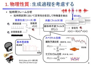 スペクトル包絡
周波数
パワー
1. 物理性質：生成過程を考慮する
• 短時間フレーム分析
• 短時間区間において定常性を仮定して特徴量を抽出
)(zH
)(ne
)(*)()( nenhnx 
励振源周期音源
非周期音源
音信号
音源生成（ソース）部 共振（フィルタ）部



 M
m
m
zmc
K
zH
1
)(1
)(
線形時不変フィルタ



M
m
m
zmczH
0
)(exp)(
時間
周波数
基本周波数
※HTS Slides より一部引用
http://hts.sp.nitech.ac.jp/ 4
線形予測分析
ケプストラム分析
切り出し
[板倉 他, 1966]
[今井 他, 1987]
 