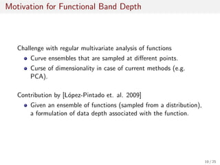Motivation for Functional Band Depth
Challenge with regular multivariate analysis of functions
Curve ensembles that are sampled at diﬀerent points.
Curse of dimensionality in case of current methods (e.g.
PCA).
Contribution by [L´opez-Pintado et. al. 2009]
Given an ensemble of functions (sampled from a distribution),
a formulation of data depth associated with the function.
10 / 25
 