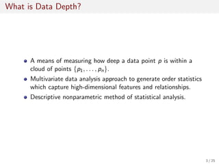 What is Data Depth?
A means of measuring how deep a data point p is within a
cloud of points {p1, . . . , pn}.
Multivariate data analysis approach to generate order statistics
which capture high-dimensional features and relationships.
Descriptive nonparametric method of statistical analysis.
3 / 25
 
