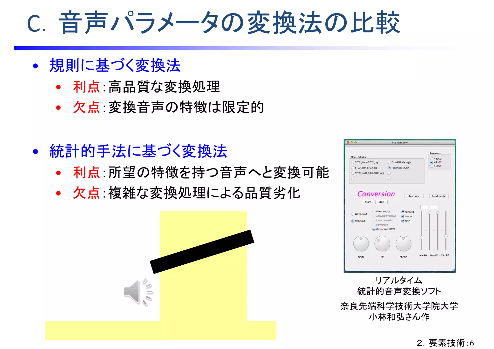 C．音声パラメータの変換法の比較
• 規則に基づく変換法
• 利点：高品質な変換処理
• 欠点：変換音声の特徴は限定的
• 統計的手法に基づく変換法
• 利点：所望の特徴を持つ音声へと変換可能
• 欠点：複雑な変換処理による品質劣化
リアルタイム
統計的音声変換ソフト
奈良先端科学技術大学院大学
小林和弘さん作
２．要素技術：6
※ http://licca.takaratomy.co.jp/official/profile/
 