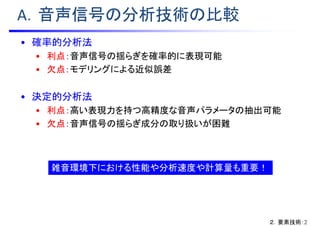 A．音声信号の分析技術の比較
• 確率的分析法
• 利点：音声信号の揺らぎを確率的に表現可能
• 欠点：モデリングによる近似誤差
• 決定的分析法
• 利点：高い表現力を持つ高精度な音声パラメータの抽出可能
• 欠点：音声信号の揺らぎ成分の取り扱いが困難
雑音環境下における性能や分析速度や計算量も重要！
２．要素技術：2
 