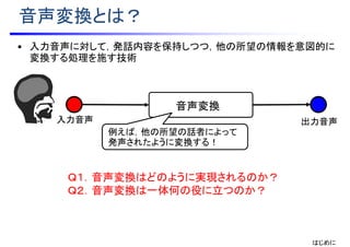 音声変換とは？
出力音声入力音声
音声変換
• 入力音声に対して，発話内容を保持しつつ，他の所望の情報を意図的に
変換する処理を施す技術
Ｑ１．音声変換はどのように実現されるのか？
Ｑ２．音声変換は一体何の役に立つのか？
はじめに
例えば，他の所望の話者によって
発声されたように変換する！
 