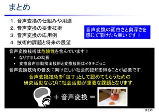 まとめ
１．音声変換の仕組みや用途
２．音声変換の要素技術
３．音声変換の応用例
４．技術的課題と将来の展望
音声変換の面白さと奥深さを
感じて頂けたら幸いです！
音声変換技術は危険性を含んでいます！
• なりすましの助長
• 変換音声自動検出技術と変換技術はイタチごっこ
音声変換技術の普及に向け正しい社会的認知を得ることが必要です．
音声変換技術を「包丁」として認めてもらうための
研究活動ならびに社会活動が重要な課題となります．
まとめ
＋ 音声変換 ＝
 