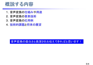 概説する内容
１．音声変換の仕組みや用途
２．音声変換の要素技術
３．音声変換の応用例
４．技術的課題と将来の展望
目次
音声変換の面白さと奥深さをお伝えできればと思います！
 