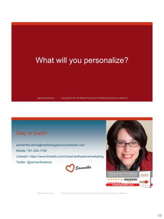 17
@samanthastone Copyright 2019. All Rights Reserved The Marketing Advisory Network
What will you personalize?
@samanthastone Copyright 2019. All Rights Reserved The Marketing Advisory Network
Stay in touch!
samantha.stone@marketingadvisorynetwork.com
Mobile: 781-354-1755
LinkedIn: https://www.linkedin.com/in/samanthastonemarketing
Twitter: @samanthastone
 