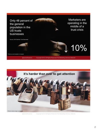 2
@samanthastone Copyright 2019. All Rights Reserved The Marketing Advisory Network
Marketers are
operating in the
middle of a
trust crisis
Photo by Lorna Scubelek on Unsplash
Only 48 percent of
the general
population in the
US trusts
businesses
Source: 2018 Edelman Trust Barometer
↓ 10%
@samanthastone Copyright 2019. All Rights Reserved The Marketing Advisory Network
Photo by marcos mayer on Unsplash
It’s harder than ever to get attention
 