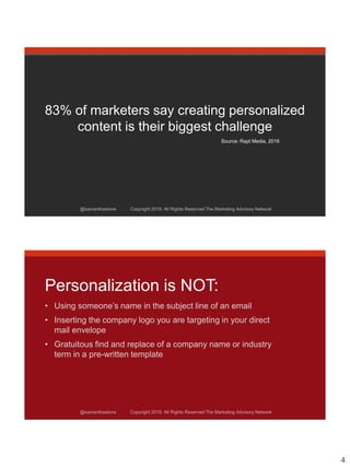 4
@samanthastone Copyright 2019. All Rights Reserved The Marketing Advisory Network
83% of marketers say creating personalized
content is their biggest challenge
Source: Rapt Media, 2016
@samanthastone Copyright 2019. All Rights Reserved The Marketing Advisory Network
@samanthastone Copyright 2019. All Rights Reserved The Marketing Advisory Network
Personalization is NOT:
• Using someone’s name in the subject line of an email
• Inserting the company logo you are targeting in your direct
mail envelope
• Gratuitous find and replace of a company name or industry
term in a pre-written template
 