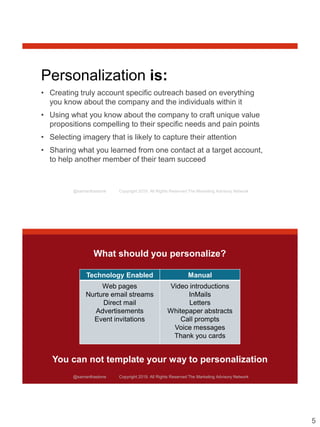 5
@samanthastone Copyright 2019. All Rights Reserved The Marketing Advisory Network
Personalization is:
• Creating truly account specific outreach based on everything
you know about the company and the individuals within it
• Using what you know about the company to craft unique value
propositions compelling to their specific needs and pain points
• Selecting imagery that is likely to capture their attention
• Sharing what you learned from one contact at a target account,
to help another member of their team succeed
@samanthastone Copyright 2019. All Rights Reserved The Marketing Advisory Network
What should you personalize?
Technology Enabled Manual
Web pages
Nurture email streams
Direct mail
Advertisements
Event invitations
Video introductions
InMails
Letters
Whitepaper abstracts
Call prompts
Voice messages
Thank you cards
You can not template your way to personalization
 